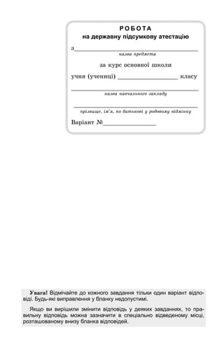 Увага! Відмічайте до кожного завдання тільки один варіант відпо-
віді. Будь-які виправлення у бланку недопустимі.
Якщо ви вирішили змінити відповідь у деяких завданнях, то пра-
вильну відповідь можна зазначити в спеціально відведеному місці,
розташованому внизу бланка відповідей.
Р О Б О ТА
на державну підсумкову атестацію
з___________________________________
назва предмета
за курс основної школи
учня (учениці) _________________ класу
____________________________________
назва навчального закладу
___________________________________
прізвище, ім’я, по батькові у родовому відмінку
Варіант №_______________
 