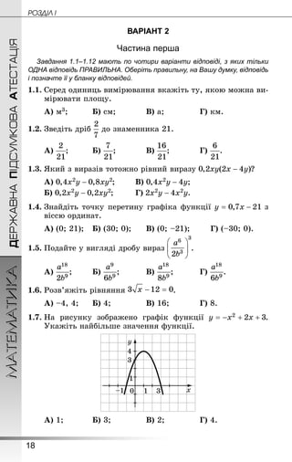 18
ДЕРЖАВНАПІДСУМКОВААТЕСТАЦІЯМАТЕМАТИКА POÇÄlË I
ВАРІАНТ 2
Частина перша
Завдання 1.1–1.12 мають по чотири варіанти відповіді, з яких тільки
ОДНА відповідь ПРАВИЛЬНА. Оберіть правильну, на Вашу думку, відповідь
і позначте її у бланку відповідей.
1.1.	Серед одиниць вимірювання вкажіть ту, якою можна ви-
мірювати площу.
А) м3;		 	Б) см;		 	В) a;				 Г) км.
1.2.	Зведіть дріб до знаменника 21.
А) ;		 	Б) ;		 	В) ;		 	Г) .
1.3.	Який з виразів тотожно рівний виразу ?
А) ;	 	В) ;
Б) ;		 	Г) .
1.4.	Знай­діть точку перетину графіка функції з
віс­­­сю ординат.
А) (0; 21);	Б) (30; 0);	 	В) (0; –21);	 	Г) (–30; 0).
1.5.	Подайте у вигляді дробу вираз .
А) ;	 	Б) ;		 	В) ;		 	Г) .
1.6.	Розв’яжіть рівняння .
А) –4, 4;		Б) 4;			 	В) 16;		 	Г) 8.
1.7.	На рисунку зображено графік функції .
Укажіть найбільше значення функції.
А) 1;		 	Б) 3;			 	В) 2;			 	Г) 4.
 
