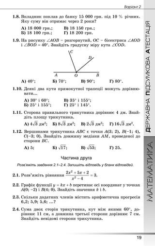 ДЕРЖАВНАПІДСУМКОВААТЕСТАЦІЯМАТЕМАТИКА
19
Âàðiàíò 2
1.8.	Вкладник поклав до банку 15 000 грн. під 10 % річних.
Яку суму він отримає через 2 роки?
А) 18 000 грн.;	 	В) 18 150 грн.;
Б) 18 100 грн.;		 	Г) 18 200 грн.
1.9.	На рисунку ∠AOB – розгорнутий, OC – бісектриса ∠AOD
і . Знай­діть градусну міру кута ∠COD.
А) 40°;		 	Б) 70°;		 	В) 90°;		 	Г) 80°.
1.10.	Деякі два кути прямокутної трапеції можуть дорівню-
вати...
А) 30° і 60°;	 		В) 35° і 155°;
Б) 25° і 155°; 		 Г) 25° і 145°.
1.11.	Сторона правильного трикутника дорівнює 4 дм. Знай­
діть площу трикутника.
А) дм2;	Б) дм2;	 В) дм2;		Г) дм2.
1.12. Вершинами трикутника ABC є точки A(3; 2), B(–1; 4),
C(–3; 0). Знай­діть довжину медіани AM, проведеної до
сторони BC.
А) 5;			 	Б) ;		 	В) ;		 	Г) 25.
Частина друга
Розв’яжіть завдання 2.1–2.4. Запишіть відповідь у бланк відповідей.
2.1.	Розв’яжіть рівняння .
2.2.	Графік функції перетинає осі координат у точках
A(0; –2) і B(4; 0). Знай­діть значення k і b.
2.3.	Скільки додатних членів містить арифметична прогресія
6,2; 5,9; 5,6; ...?
2.4.	Сума двох сторін трикутника, кут між якими 60°, до-
рівнює 11 см, а довжина третьої сторони дорівнює 7 см.
Знай­діть невідомі сторони трикутника.
 