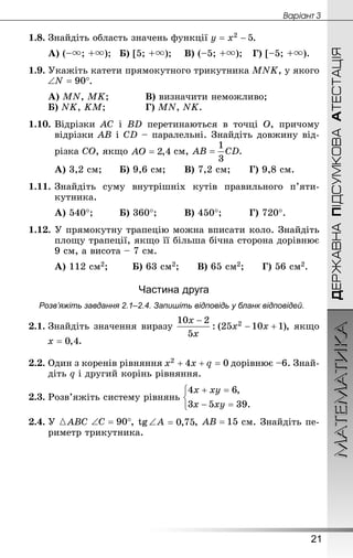 ДЕРЖАВНАПІДСУМКОВААТЕСТАЦІЯМАТЕМАТИКА
21
Âàðiàíò 3
1.8.	Знай­діть область значень функції .
А) (–; +);	Б) [5; +);	 В) (–5; +);	 Г) [–5; +).
1.9.	Укажіть катети прямокутного трикутника MNK, у якого
.
А) MN, MK;	 		В) визначити неможливо;
Б) NK, KM;				Г) MN, NK.
1.10.	Відрізки AC і BD перетинаються в точці O, причому
відрізки AB і CD – паралельні. Знай­діть довжину від-
різка CO, якщо см, .
А) 3,2 см;		Б) 9,6 см;	 	В) 7,2 см;	 	Г) 9,8 см.
1.11.	Знай­діть суму внутрішніх кутів правильного п’яти­
кутника.
А) 540°;		 	Б) 360°;		 	В) 450°;		 	Г) 720°.
1.12. У прямокутну трапецію можна вписати коло. Знай­діть
площу трапеції, якщо її більша бічна сторона дорівнює
9 см, а висота – 7 см.
А) 112 см2;	 	Б) 63 см2;	 	В) 65 см2;	 	Г) 56 см2.
Частина друга
Розв’яжіть завдання 2.1–2.4. Запишіть відповідь у бланк відповідей.
2.1.	Знай­діть значення виразу , якщо
.
2.2.	Один з коренів рівняння дорівнює –6. Знай­
діть q і другий корінь рівняння.
2.3.	Розв’яжіть систему рівнянь
2.4.	У { ABC , tg ∠ A ,  см. Знай­діть пе-
риметр трикутника.
 
