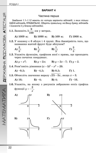 22
ДЕРЖАВНАПІДСУМКОВААТЕСТАЦІЯМАТЕМАТИКА POÇÄlË I
ВАРІАНТ 4
Частина перша
Завдання 1.1–1.12 мають по чотири варіанти відповіді, з яких тільки
ОДНА відповідь ПРАВИЛЬНА. Оберіть правильну, на Вашу думку, відповідь
і позначте її у бланку відповідей.
1.1.	Запишіть  км у метрах.
А) 5009 м;	 	Б) 5090 м;		В) 509 м;	 	Г) 5900 м.
1.2.	У кошику є 6 яблук і 4 груші. Яка ймовірність того, що
навмання взятий фрукт буде яблуком?
А) ;			 	Б) ;			 	В) ;			 	Г) .
1.3.	Укажіть функцію, графіком якої є пряма, що проходить
через початок координат.
А) ;		 	Б) ;	 	В) ;	Г) .
1.4.	Розв’яжіть рівняння .
А) –0,5;		 	Б) –4,5;		 	В) 0,5;		 	Г) 1.
1.5.	Обчисліть значення виразу , якщо .
А) 16;			 	Б) –4;		 	В) 4;			 	Г) –16.
1.6.	Укажіть, на якому з рисунків зображено ескіз графіка
функції .
А) В)
Б) Г)
 