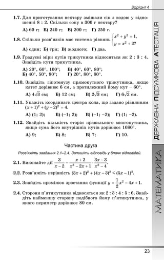 ДЕРЖАВНАПІДСУМКОВААТЕСТАЦІЯМАТЕМАТИКА
23
Âàðiàíò 4
1.7.	Для приготування нектару змішали сік з водою у відно-
шенні 8 : 2. Скільки соку в 300 г нектару?
А) 60 г;	Б) 240 г;	В) 200 г;	Г) 250 г.
1.8.	Скільки розв’язків має система рівнянь
А) один;	Б) три;	В) жодного;	Г) два.
1.9.	Градусні міри кутів трикутника відносяться як 2 : 3 : 4.
Знай­діть кути трикутника.
А) 20°, 60°, 100°;		В) 40°, 60°, 80°;
Б) 40°, 50°, 90°;	 	Г) 20°, 80°, 80°.
1.10.	Знай­діть гіпотенузу прямокутного трикутника, якщо
катет дорівнює 6 см, а протилежний йому кут – 60°.
А)  см;		Б) 12 см;	 	В)  см;		Г)  см.
1.11.	Укажіть координати центра кола, що задано рівнянням
.
А) (1; 2);	 	Б) (–1; 2);		В) (–1; –2);	 Г) (1; –2).
1.12. Знай­діть кількість сторін правильного многокутника,
якщо сума його внутрішніх кутів дорівнює 1080°.
А) 9;			 	Б) 8;			 	В) 7;			 	Г) 10.
Частина друга
Розв’яжіть завдання 2.1–2.4. Запишіть відповідь у бланк відповідей.
2.1.	Виконайте дії .
2.2.	Розв’яжіть нерівність .
2.3.	Знай­діть проміжок зростання функції .
2.4.	Сторони п’ятикутника відносяться як 2 : 3 : 4 : 5 : 6. Знай­
діть найменшу сторону подібного йому п’ятикутника, у
якого периметр дорівнює 80 см.
 