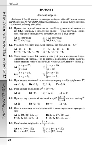 24
ДЕРЖАВНАПІДСУМКОВААТЕСТАЦІЯМАТЕМАТИКА POÇÄlË I
ВАРІАНТ 5
Частина перша
Завдання 1.1–1.12 мають по чотири варіанти відповіді, з яких тільки
ОДНА відповідь ПРАВИЛЬНА. Оберіть правильну, на Вашу думку, відповідь
і позначте її у бланку відповідей.
1.1.	Протягом першої години автомобіль рухався зі швидкіс-
тю 64,8 км/год, а протягом другої – 76,2 км/год. Знай­
діть середню швидкість автомобіля за 2 год руху.
А) 71 км/год;			 	В) 70,5 км/год;
Б) 70 км/год;			 	Г) 76,2 км/год.
1.2.	Укажіть усі цілі від’ємні числа, що більші за –4,7.
А) –3, –2, –1;			 	В) –5, –4, –3, –2, –1;
Б) –4, –3, –2, –1, 0;		Г) –4, –3, –2, –1.
1.3.	Сума двох чисел 25 і одне з них у 5 разів менше за інше.
Знайдіть ці числа. Яка із систем відповідає умові задачі,
якщо менше число позначили через x, а більше – через y?
А) 			 	В)
Б) 	 		 	Г)
1.4.	При якому значенні m значення виразу дорівнює 7?
А) –1,5;	 	Б) –10;	 	В) 1,5;	 	Г) –5,5.
1.5.	Розв’яжіть рівняння .
А) 0;		 	Б) –9;	 	В) –9, 0;	 	Г) 0, 9.
1.6.	При якому значенні змінної x дріб не має змісту?
А) 2;		 	Б) –2, 4;	 	В) –4;	 	Г) –2.
1.7.	Яка з поданих послідовностей є геометричною прогресі-
єю?
А) 5, 10, 20, 50, ...;		 	В) 3, 9, 27, 30, ...;
Б) 2, 8, 32, 128, ...;		 	Г) 2, 8, 12, 16, ... .
1.8.	Розв’яжіть нерівність .
А) x ∈ (–; 12);		 	В) x ∈ (–; –12);
Б) x ∈ (–12; +);		 	Г) x ∈ (12; +).
 