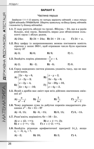 26
ДЕРЖАВНАПІДСУМКОВААТЕСТАЦІЯМАТЕМАТИКА POÇÄlË I
ВАРІАНТ 6
Частина перша
Завдання 1.1–1.12 мають по чотири варіанти відповіді, з яких тільки
ОДНА відповідь ПРАВИЛЬНА. Оберіть правильну, на Вашу думку, відповідь
і позначте її у бланку відповідей.
1.1.	У саду ростуть яблуні та груші. Яблунь – 24, що в a разів
більше, ніж груш. Запишіть вираз для обчислення кіль-
кості груш і яблук разом.
А) 24a;	 	Б) 24 + 24a;	В) 24 + 24 : a;	 	Г) 24 + a.
1.2.	Яку цифру із запропонованих можна поставити замість
зі­рочки у запис 365*, щоб отримане число було кратним
числу 3?
А) 3;		 	Б) 6;			 	В) 9;				 	Г) 1.
1.3.	Знай­діть корінь рівняння .
А) 2;		 	Б) –2;		 	В) –8;			 	Г) 8.
1.4.	Серед наведених систем рівнянь укажіть таку, що не має
розв’язків.
А) 		 	В)
Б) 	 		 Г)
1.5.	Який з дробів має зміст при всіх дійсних значеннях змін-
ної a?
А) ;		 	Б) ;			 	В) ;			 	Г) .
1.6.	Чому дорівнює сума та добуток коренів квадратного рів-
няння ?
А) –8, 15;		 Б) –8, –15;		 	В) 8, 15;		 	Г) 8, –15.
1.7.	Розв’яжіть нерівність .
А) x ∈ (2; +);		 	В) x ∈ (–; 2);
Б) x ∈ (–; –2);	 	Г) x ∈ (–2; +).
1.8.	Знай­діть різницю арифметичної прогресії , якщо
, .
А) –2;			 	Б) 10;			 	В) 2;			 	Г) 4.
 