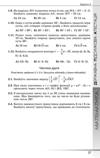 МАТЕМАТИКА
27
Âàðiàíò 6
ДЕРЖАВНАПІДСУМКОВААТЕСТАЦІЯ
1.9.	На відрізку MN позначено точку A так, що .
Знай­діть довжину відрізка АN, якщо  см.
А) 10 см;		 	Б) 20 см;		 	В) 5 см;		 	Г) 15 см.
1.10.	Один з кутів ромба дорівнює 56°. Знай­діть градусні міри
кутів, які утворює сторона ромба з його діагоналями.
А) 30° і 60°;	Б) 28° і 62°;	 	В) 56° і 34°;	Г) 28° і 52°.
1.11.	Радіус кола, описаного навколо трикутника, дорівнює
10 см. Знай­діть сторону трикутника, яка лежить проти
кута 30°.
А) 10 см;	 	Б)  см;		 	В) 5 см;		 	Г)  см.
1.12. Знай­діть координати вектора , якщо ,
.
А) с(2; 0);	 	Б) с(–2; 0);		 	В) с(6; –2);		Г) с(–6; 2).
Частина друга
Розв’яжіть завдання 2.1–2.4. Запишіть відповідь у бланк відповідей.
2.1.	Знай­діть значення виразу .
2.2.	При яких значеннях a і c графік функції
проходить через точки A(1; 6) і B(2; 19)?
2.3.	З натуральних чисел від 1 до 20 учень навмання називає
одне. Яка ймовірність того, що це число не буде дільни-
ком числа 20?
2.4.	Катети прямокутного трикутника дорівнюють 6 см і 8 см.
Знай­діть висоту трикутника, що проведена до гіпотенузи.
 