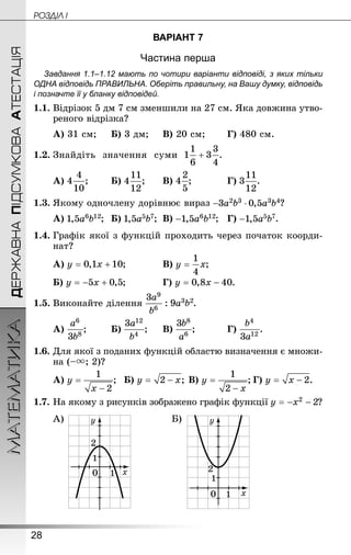 28
ДЕРЖАВНАПІДСУМКОВААТЕСТАЦІЯМАТЕМАТИКА POÇÄlË I
ВАРІАНТ 7
Частина перша
Завдання 1.1–1.12 мають по чотири варіанти відповіді, з яких тільки
ОДНА відповідь ПРАВИЛЬНА. Оберіть правильну, на Вашу думку, відповідь
і позначте її у бланку відповідей.
1.1.	Відрізок 5 дм 7 см зменшили на 27 см. Яка довжина утво-
реного відрізка?
А) 31 см;		Б) 3 дм;		В) 20 см;	 	Г) 480 см.
1.2.	Знай­діть значення суми .
А) ;	 	Б) ;		В) ;		 	Г) .
1.3.	Якому одночлену дорівнює вираз ?
А) ;	Б) ;	В) ;	Г) .
1.4.	Графік якої з функцій проходить через початок коорди-
нат?
А) ;		 	В) ;
Б) ;		 	Г) .
1.5.	Виконайте ділення .
А) ;	 	Б) ;		В) ;		 	Г) .
1.6.	Для якої з поданих функцій областю визначення є множи-
на (–; 2)?
А) ;	Б) ;	В) ;	Г) .
1.7.	На якому з рисунків зображено графік функції ?
А) Б)
 