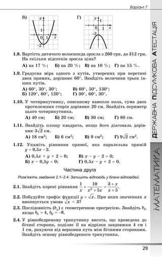 МАТЕМАТИКА
29
Âàðiàíò 7
ДЕРЖАВНАПІДСУМКОВААТЕСТАЦІЯ
В) Г)
1.8.	Вартість дитячого велосипеда зросла з 260 грн. до 312 грн.
На скільки відсотків зросла ціна?
А) на 17 %;		Б) на 20 %;	В) на 10 %;	Г) на 15 %.
1.9.	Градусна міра одного з кутів, утворених при перетині
двох прямих, дорівнює 60°. Знай­діть величини трьох ін-
ших кутів.
А) 60°, 30°, 30°;	 		В) 60°, 50°, 130°;
Б) 120°, 60°, 120°;	 	Г) 30°, 60°, 30°.
1.10.	У чотирикутнику, описаному навколо кола, сума двох
протилежних сторін дорівнює 20 см. Знай­діть периметр
цього чотирикутника.
А) 40 см;	 	Б) 20 см;	 	В) 30 см;	 	Г) 80 см.
1.11.	Знай­діть площу квадрата, якщо його діагональ дорів-
нює  см.
А) 18 см2;		Б) 6 см2;	 	В) 9 см2;	 	Г)  см2.
1.12. Укажіть рівняння прямої, яка паралельна прямій
.
А) 0,5x + y + 2 = 0;		 В) x – y – 2 = 0;
Б) x – 0,5y = 0; 				 Г) 0,5x – y + 2 = 0.
Частина друга
Розв’яжіть завдання 2.1–2.4. Запишіть відповідь у бланк відповідей.
2.1.	Знай­діть корені рівняння .
2.2.	Побудуйте графік функції . При яких значеннях х
виконується умова < 3?
2.3.	Послідовність (bn) є геометричною прогресією. Знай­діть ,
якщо , .
2.4.	У рівнобедреному трикутнику висота, що проведена до
бічної сторони, поділяє її на відрізки завдовжки 4 см і
1 см, рахуючи від вершини кута між бічними сторонами.
Знай­діть основу рівнобедреного трикутника.
 