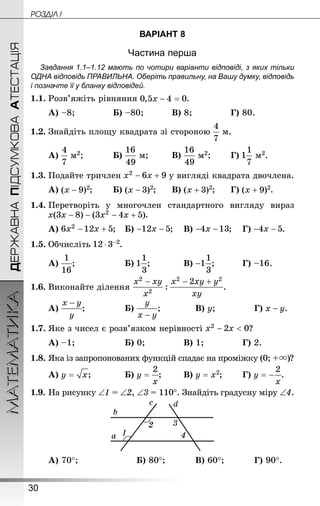 30
ДЕРЖАВНАПІДСУМКОВААТЕСТАЦІЯМАТЕМАТИКА POÇÄlË I
ВАРІАНТ 8
Частина перша
Завдання 1.1–1.12 мають по чотири варіанти відповіді, з яких тільки
ОДНА відповідь ПРАВИЛЬНА. Оберіть правильну, на Вашу думку, відповідь
і позначте її у бланку відповідей.
1.1.	Розв’яжіть рівняння .
А) –8;				 Б) –80;		 	В) 8;			 	Г) 80.
1.2.	Знай­діть площу квадрата зі стороною м.
А) м2;			 Б) м;		 В) м2;	 	Г) м2.
1.3.	Подайте тричлен у вигляді квадрата двочлена.
А) ;		 Б) ;		В) ;		Г) .
1.4.	Перетворіть у многочлен стандартного вигляду вираз
.
А) ;	Б) ;	В) ;	Г) .
1.5.	Обчисліть .
А) ;				 	Б) ;		 	В) ;		 	Г) –16.
1.6.	Виконайте ділення .
А) ;			 	Б) ;		 	В) y;			 	Г) .
1.7.	Яке з чисел є розв’язком нерівності ?
А) –1;				 	Б) 0;			 	В) 1;			 	Г) 2.
1.8.	Яка із запропонованих функцій спадає на проміжку (0; +  ?
А) ;		 	Б) ;	 	В) ;	 	Г) .
1.9.	На рисунку ∠1 = ∠2, ∠3 = 110°. Знай­діть градусну міру ∠4.
А) 70°;				 	Б) 80°;		 	В) 60°;		 	Г) 90°.
 