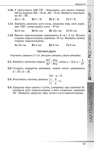 МАТЕМАТИКА
31
Âàðiàíò 8
ДЕРЖАВНАПІДСУМКОВААТЕСТАЦІЯ
1.10.	У трикутнику ABC CK – бісектриса, яка ділить сторону
AB на відрізки  см,  см. Знай­діть відношен-
ня AC : BC.
А) 1 : 8;		 Б) 1 : 3;		 	В) 8 : 3;		 	Г) 3 : 8.
1.11.	Знай­діть довжину дуги кола, градусна міра якої дорів-
нює 120°, якщо радіус кола – 9 см.
А) 6 см;		 	Б) 6p см;	 	В) 12p см;		Г) 9p см.
1.12. Висоти паралелограма дорівнюють 6 см і 4 см. Більша
сторона паралелограма дорівнює 12 см. Знай­діть меншу
сторону паралелограма.
А) 10 см;	 	Б) 4 см;		 	В) 8 см;		 	Г) 6 см.
Частина друга
Розв’яжіть завдання 2.1–2.4. Запишіть відповідь у бланк відповідей.
2.1.	Знай­діть значення виразу , якщо ; .
2.2.	Складіть квадратне рівняння, корені якого дорівнюють
і .
2.3.	Розв’яжіть систему рівнянь
2.4.	Градусна міра одного з кутів, утворених при перетині бі-
сектриси кута паралелограма з його стороною, дорівнює
42°. Знай­діть градусну міру тупого кута паралелограма.
 