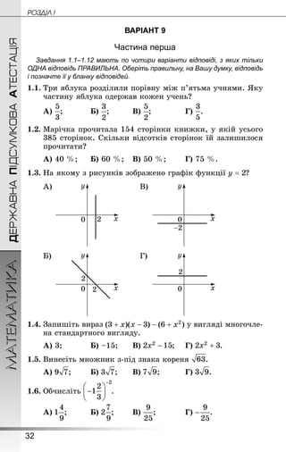 32
ДЕРЖАВНАПІДСУМКОВААТЕСТАЦІЯМАТЕМАТИКА POÇÄlË I
ВАРІАНТ 9
Частина перша
Завдання 1.1–1.12 мають по чотири варіанти відповіді, з яких тільки
ОДНА відповідь ПРАВИЛЬНА. Оберіть правильну, на Вашу думку, відповідь
і позначте її у бланку відповідей.
1.1.	Три яблука розділили порівну між п’ятьма учнями. Яку
частину яблука одержав кожен учень?
А) ;		 	Б) ;		 	В) ;			 	Г) .
1.2.	Марічка прочитала 154 сторінки книжки, у якій усього
385 сторінок. Скільки відсотків сторінок їй залишилося
прочитати?
А) 40 %;		Б) 60 %;	В) 50 %;	 	Г) 75 %.
1.3.	На якому з рисунків зображено графік функції ?
А) В)
Б) Г)
1.4.	Запишіть вираз у вигляді многочле-
на стандартного вигляду.
А) 3;		 	Б) –15;	 	В) ;	 Г) .
1.5.	Винесіть множник з-під знака кореня .
А) ;	 	Б) ;	 	В) ;		 	Г) .
1.6.	Обчисліть .
А) ;		 	Б) ;	 	В) ;		 	Г) .
 