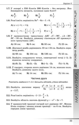 МАТЕМАТИКА
33
Âàðiàíò 9
ДЕРЖАВНАПІДСУМКОВААТЕСТАЦІЯ
1.7.	У лотереї з 350 білетів 300 білетів – без виграшу. Яка
ймовірність виграти, купивши один білет?
А) ;		 	Б) ;		 	В) ;			 	Г) .
1.8.	Розв’яжіть нерівність .
А) ;					 	В) ;
Б) ;		Г) .
1.9.	У прямокутному трикутнику ABC , ,
 см. Знай­діть довжину гіпотенузи AB прямокут-
ного трикутника ABC.
А) 16 см;		 	Б) 8 см;		 	В) 32 см;		 	Г) 22 см.
1.10.	Діагоналі ромба дорівнюють 10 см і 24 см. Знай­діть пери-
метр ромба.
А) 68 см;	 	Б) 104 см;		В) 136 см;		 	Г) 52 см.
1.11.	Знай­діть координати точки, симетричної точці (–5; 2)
відносно початку координат.
А) (0; 2);	 	Б) (5; –2);	 	В) (–5; –2);		 	Г) (–5; 0).
1.12. У квадрат, сторона якого дорівнює 14 см, вписано коло.
Знай­діть довжину цього кола.
А) 7p см;	 	Б) 14 см;	 	В) 28p см;		 	Г) 14p см.
Частина друга
Розв’яжіть завдання 2.1–2.4. Запишіть відповідь у бланк відповідей.
2.1.	Знай­діть значення виразу , якщо
.
2.2.	Розв’яжіть нерівність .
2.3.	Знай­діть область значень функції .
2.4.	У прямокутній трапеції гострий кут дорівнює 45°. Менша
бічна сторона і менша основа трапеції – по 6 см. Знай­діть
середню лінію трапеції.
 