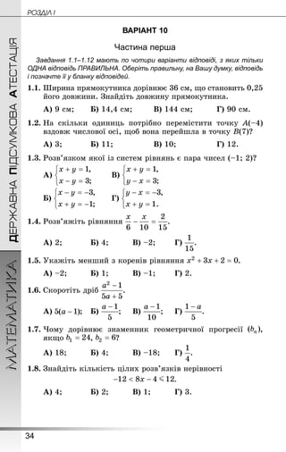 34
ДЕРЖАВНАПІДСУМКОВААТЕСТАЦІЯМАТЕМАТИКА POÇÄlË I
ВАРІАНТ 10
Частина перша
Завдання 1.1–1.12 мають по чотири варіанти відповіді, з яких тільки
ОДНА відповідь ПРАВИЛЬНА. Оберіть правильну, на Вашу думку, відповідь
і позначте її у бланку відповідей.
1.1.	Ширина прямокутника дорівнює 36 см, що становить 0,25
його довжини. Знай­діть довжину прямокутника.
А) 9 см;	 	Б) 14,4 см;		 	В) 144 см;		 	Г) 90 см.
1.2.	На скільки одиниць потрібно перемістити точку A(–4)
вздовж числової осі, щоб вона перейшла в точку B(7)?
А) 3;		 	Б) 11;			 	В) 10;			 	Г) 12.
1.3.	Розв’язком якої із систем рівнянь є пара чисел (–1; 2)?
А) 	 	В)
Б) 	 	Г)
1.4.	Розв’яжіть рівняння .
А) 2;		 	Б) 4;		 	В) –2;	 	Г) .
1.5.	Укажіть менший з коренів рівняння .
А) –2;		 	Б) 1;		 	В) –1;	 	Г) 2.
1.6.	Скоротіть дріб .
А) ;	Б) ;		В) ;		Г) .
1.7.	Чому дорівнює знаменник геометричної прогресії ,
якщо , ?
А) 18;		 	Б) 4;		 	В) –18;	 	Г) .
1.8.	Знай­діть кількість цілих розв’язків нерівності
.
А) 4;		 	Б) 2;		 	В) 1;		 	Г) 3.
 
