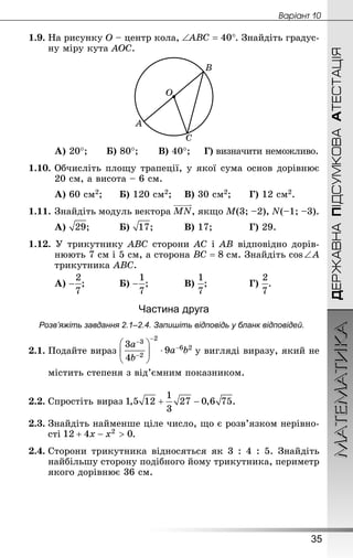 МАТЕМАТИКА
35
Âàðiàíò 10
ДЕРЖАВНАПІДСУМКОВААТЕСТАЦІЯ
1.9.	На рисунку O – центр кола, . Знай­діть градус-
ну міру кута AOC.
	 А) 20°;		 Б) 80°;		 В) 40°;	 Г) визначити неможливо.
1.10.	Обчисліть площу трапеції, у якої сума основ дорівнює
20 см, а висота – 6 см.
А) 60 см2;		Б) 120 см2;	 В) 30 см2;	 	Г) 12 см2.
1.11.	Знай­діть модуль вектора , якщо M(3; –2), N(–1; –3).
А) ;		 	Б) ;		 	В) 17;		 	Г) 29.
1.12. У трикутнику ABC сторони AC і AB відповідно дорів-
нюють 7 см і 5 см, а сторона  см. Знай­діть cos ∠ А
трикутника   ABC.
А) ;		 	Б) ;		 	В) ;			 	Г) .
Частина друга
Розв’яжіть завдання 2.1–2.4. Запишіть відповідь у бланк відповідей.
2.1.	Подайте вираз у вигляді виразу, який не
містить степеня з від’ємним показником.
2.2.	Спростіть вираз .
2.3.	Знай­діть найменше ціле число, що є розв’язком нерівно-
сті .
2.4.	Сторони трикутника відносяться як 3 : 4 : 5. Знай­діть
найбільшу сторону подібного йому трикутника, периметр
якого дорівнює 36 см.
 