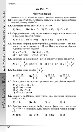 36
ДЕРЖАВНАПІДСУМКОВААТЕСТАЦІЯМАТЕМАТИКА POÇÄlË I
ВАРІАНТ 11
Частина перша
Завдання 1.1–1.12 мають по чотири варіанти відповіді, з яких тільки
ОДНА відповідь ПРАВИЛЬНА. Оберіть правильну, на Вашу думку, відповідь
і позначте її у бланку відповідей.
1.1.	Спростіть вираз .
А) 30x;	 	Б) ;	В) ;	Г) .
1.2.	Серед наведених пар чисел виберіть пару, що складається
із взаємно простих чисел.
А) 14 і 21;	Б) 39 і 65;		В) 14 і 39;		Г) 21 і 39.
1.3.	Знайдіть ширину прямокутника, довжина якого 7 см, ши-
рина – x см, а периметр – 25 см. Яке з наведених рівнянь
відповідає умові задачі?
А) ;	 	В) ;
Б) ;	 	Г) .
1.4.	Виразіть із рівняння змінну y через змінну x.
А) ;	Б) ;	В) ;	Г) .
1.5.	Знай­діть суму дробів і .
А) ;	 	Б) ;		 	В) ;	 	Г) .
1.6.	Яке з даних квадратних рівнянь має два різних корені?
А) ;
Б) ;
В) ;
Г) .
1.7.	Укажіть найбільше ціле число, що належить проміжку
(–13; –3,5).
А) –13;		 	Б) –14;		 	В) –4;		 	Г) –3.
1.8.	Арифметичну прогресію задано формулою n-го члена
. Знай­діть суму десяти перших членів прогре-
сії.
А) 120;		 	Б) –240;		 В) –120;		 Г) 90.
 