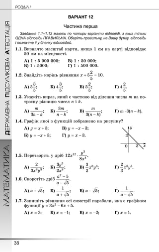 38
ДЕРЖАВНАПІДСУМКОВААТЕСТАЦІЯМАТЕМАТИКА POÇÄlË I
ВАРІАНТ 12
Частина перша
Завдання 1.1–1.12 мають по чотири варіанти відповіді, з яких тільки
ОДНА відповідь ПРАВИЛЬНА. Оберіть правильну, на Вашу думку, відповідь
і позначте її у бланку відповідей.
1.1.	Визначте масштаб карти, якщо 1 см на карті відповідає
50 км на місцевості.
А) 1 : 5 000 000;	 	В) 1 : 50 000;
Б) 1 : 5000;			 	Г) 1 : 500 000.
1.2.	Знай­діть корінь рівняння .
А) ;		 	Б) ;		 	В) ;			 	Г) .
1.3.	Укажіть вираз, який є часткою від ділення числа m на по-
троєну різницю чисел n і k.
А) ;		Б) ;		 	В) ;		 	Г) .
1.4.	Графік якої з функцій зображено на рисунку?
А) ;		 	В) ;
Б) ;	 	Г) .
1.5.	Перетворіть у дріб  .
А) ;		Б) ;		 	В) ;		 	Г) .
1.6.	Скоротіть дріб .
А) ;		Б) ;	 	В) ;		 	Г) .
1.7.	Запишіть рівняння осі симетрії параболи, яка є графіком
функції .
А) ;	 	Б) ;	 	В) ;		 	Г) .
 
