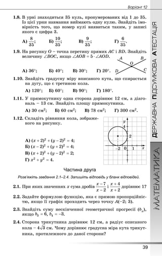 МАТЕМАТИКА
39
Âàðiàíò 12
ДЕРЖАВНАПІДСУМКОВААТЕСТАЦІЯ
1.8.	В урні знаходиться 35 куль, пронумерованих від 1 до 35.
Із цієї урни навмання виймають одну кулю. Знай­діть імо-
вірність того, що номер кулі виявиться таким, у записі
якого є цифра 3.
А) ;		 	Б) ;		 	В) ;			 	Г) .
1.9.	На рисунку O – точка перетину прямих AC і BD. Знай­діть
величину ∠BOC, якщо .
А) 36°;	 	Б) 40°;	 	В) 30°;	 	Г) 20°.
1.10.	Знай­діть градусну міру вписаного кута, що спирається
на дугу, що є третиною кола.
А) 120°;		Б) 60°;		 В) 90°;		 Г) 180°.
1.11.	У прямокутнику одна сторона дорівнює 12 см, а діаго-
наль – 13 см. Знай­діть площу прямокутника.
А) 30 см2;		Б) 60 см2;	 	В) 78 см2;	 	 Г) 300 см2.
1.12. Складіть рівняння кола, зображе-
ного на рисунку.
А) ;	 	
Б) ;
В) ;
Г) .
Частина друга
Розв’яжіть завдання 2.1–2.4. Запишіть відповідь у бланк відповідей.
2.1.	При яких значеннях x сума дробів і дорівнює 1?
2.2.	Задайте формулою функцію, яка є прямою пропорційніс-
тю, якщо її графік проходить через точку A(–2; 3).
2.3.	Знай­діть суму нескінченної геометричної прогресії (bn),
якщо , .
2.4.	Сторона трикутника дорівнює 12 см, а радіус описаного
кола –  см. Чому дорівнює градусна міра кута трикут-
ника, протилежного до даної сторони?
 