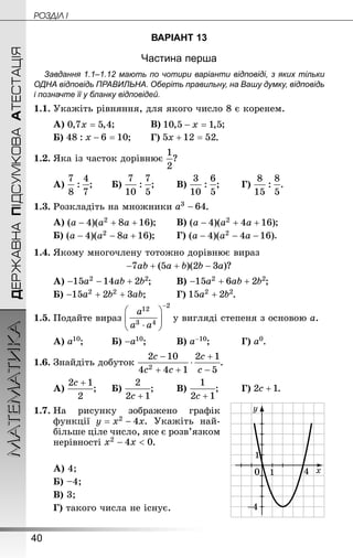 40
ДЕРЖАВНАПІДСУМКОВААТЕСТАЦІЯМАТЕМАТИКА POÇÄlË I
ВАРІАНТ 13
Частина перша
Завдання 1.1–1.12 мають по чотири варіанти відповіді, з яких тільки
ОДНА відповідь ПРАВИЛЬНА. Оберіть правильну, на Вашу думку, відповідь
і позначте її у бланку відповідей.
1.1.	Укажіть рівняння, для якого число 8 є коренем.
А) ;		 	В) ;
Б) ;	 	Г) .
1.2.	Яка із часток дорівнює ?
А) ;	 	Б) ;	 	В) ;	 	Г) .
1.3.	Розкладіть на множники .
А) ;	 	В) ;
Б) ;	 	Г) .
1.4.	Якому многочлену тотожно дорівнює вираз
?
А) ;		 В) ;
Б) ;		 	Г) .
1.5.	Подайте вираз у вигляді степеня з основою a.
А) ;			Б) ;			В) ;		 	Г) .
1.6.	Знайдіть добуток .
А) ;		 Б) ;		 В) ;		 Г) .
1.7.	На рисунку зображено графік
функції . Укажіть най-
більше ціле число, яке є розв’язком
нерівності .
А) 4;	
Б) –4;		
В) 3;			
Г) такого числа не існує.
 