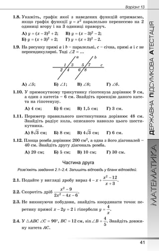 МАТЕМАТИКА
41
Âàðiàíò 13
ДЕРЖАВНАПІДСУМКОВААТЕСТАЦІЯ
1.8.	Укажіть, графік якої з наведених функцій отримаємо,
якщо графік функції паралельно перенесемо на 2
одиниці вгору і на 3 одиниці праворуч.
А) ;		В) ;
Б) ;		Г) .
1.9.	На рисунку прямі a і b – паралельні, c – січна, прямі a і с не
перпендикулярні. Тоді ∠2 = ...
А) ∠5;			 	Б) ∠1;	 	В) ∠8;		 	Г) ∠6.
1.10.	У прямокутному трикутнику гіпотенуза дорівнює 9 см,
а один з катетів – 6 см. Знай­діть проекцію даного кате-
та на гіпотенузу.
А) 4 см;		 	Б) 6 см;		В) 1,5 см;	 	Г) 3 см.
1.11.	Периметр правильного шестикутника дорівнює 48 см.
Знай­діть радіус кола, описаного навколо цього шести-
кутника.
А)  см;		Б) 8 см;		В)  см;		Г) 6 см.
1.12. Площа ромба дорівнює 200 см2, а одна з його діагоналей –
40 см. Знай­діть другу діагональ ромба.
А) 20 см;	 	Б) 5 см;		В) 10 см;	 	Г) 30 см.
Частина друга
Розв’яжіть завдання 2.1–2.4. Запишіть відповідь у бланк відповідей.
2.1.	Подайте у вигляді дробу вираз .
2.2.	Скоротіть дріб .
2.3.	Не виконуючи побудови, знайдіть координати точок пе-
ретину прямої і гіперболи .
2.4.	У { ABC ,  см, sin ∠ B . Знай­діть довжи-
ну катета AC.
 