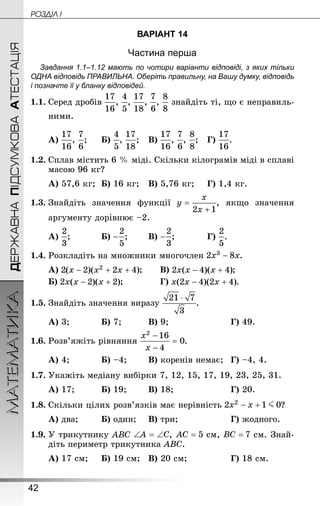 42
ДЕРЖАВНАПІДСУМКОВААТЕСТАЦІЯМАТЕМАТИКА POÇÄlË I
ВАРІАНТ 14
Частина перша
Завдання 1.1–1.12 мають по чотири варіанти відповіді, з яких тільки
ОДНА відповідь ПРАВИЛЬНА. Оберіть правильну, на Вашу думку, відповідь
і позначте її у бланку відповідей.
1.1.	Серед дробів , , , , знайдіть ті, що є неправиль-
ними.
А) , ;		Б) , ;	В) , , ;	 Г) .
1.2.	Сплав містить 6 % міді. Скільки кілограмів міді в сплаві
масою 96 кг?
А) 57,6 кг;	Б) 16 кг;	В) 5,76 кг;		 Г) 1,4 кг.
1.3.	Знай­діть значення функції , якщо значення
аргументу дорівнює –2.
А) ;		 	Б) ;	 	В) ;			 Г) .
1.4.	Розкладіть на множники многочлен .
А) ;	 	В) ;
Б) ;			 	Г) .
1.5.	Знай­діть значення виразу .
А) 3;		 	Б) 7;		 	В) 9;					 	Г) 49.
1.6.	Розв’яжіть рівняння .
А) 4;		 	Б) –4;	 	В) коренів немає;	Г) –4, 4.
1.7.	Укажіть медіану вибірки 7, 12, 15, 17, 19, 23, 25, 31.
А) 17;		 	Б) 19;	 	В) 18;				 	Г) 20.
1.8.	Скільки цілих розв’язків має нерівність ?
А) два;		 Б) один;		В) три;			 		Г) жодного.
1.9.	У трикутнику ABC ,  см,  см. Знай­
діть периметр трикутника ABC.
А) 17 см;		Б) 19 см;	В) 20 см;			 	Г) 18 см.
 