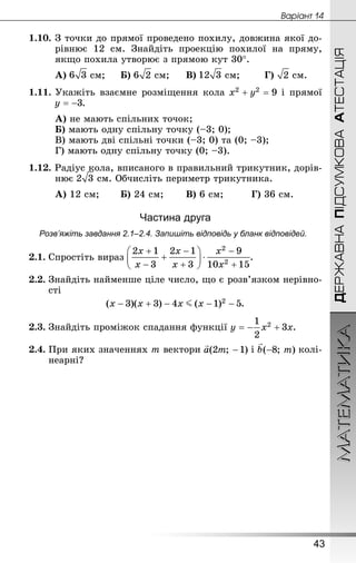 МАТЕМАТИКА
43
Âàðiàíò 14
ДЕРЖАВНАПІДСУМКОВААТЕСТАЦІЯ
1.10.	З точки до прямої проведено похилу, довжина якої до-
рівнює 12  см. Знай­діть проекцію похилої на пряму,
якщо похила утворює з прямою кут 30°.
А)  см;		Б)  см;		В)  см;	 	Г)  см.
1.11.	Укажіть взаємне розміщення кола і прямої
.
А) не мають спільних точок;
Б) мають одну спільну точку (–3; 0);
В) мають дві спільні точки (–3; 0) та (0; –3);
Г) мають одну спільну точку (0; –3).
1.12. Радіус кола, вписаного в правильний трикутник, дорів-
нює  см. Обчисліть периметр трикутника.
А) 12 см;	 	Б) 24 см;	 	В) 6 см;		 	Г) 36 см.
Частина друга
Розв’яжіть завдання 2.1–2.4. Запишіть відповідь у бланк відповідей.
2.1.	Спростіть вираз .
2.2.	Знай­діть найменше ціле число, що є розв’язком нерівно-
сті
.
2.3.	Знай­діть проміжок спадання функції .
2.4.	При яких значеннях m вектори і колі-
неарні?
 