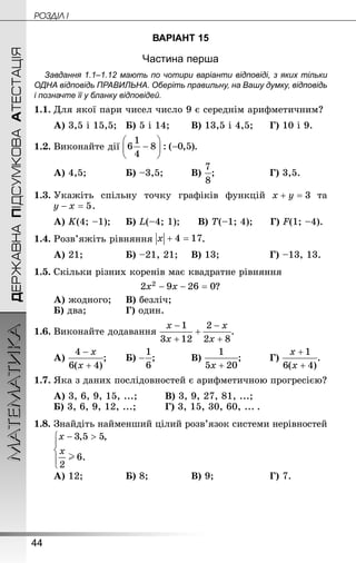 44
ДЕРЖАВНАПІДСУМКОВААТЕСТАЦІЯМАТЕМАТИКА POÇÄlË I
ВАРІАНТ 15
Частина перша
Завдання 1.1–1.12 мають по чотири варіанти відповіді, з яких тільки
ОДНА відповідь ПРАВИЛЬНА. Оберіть правильну, на Вашу думку, відповідь
і позначте її у бланку відповідей.
1.1.	Для якої пари чисел число 9 є середнім арифметичним?
А) 3,5 і 15,5;	Б) 5 і 14;	 	В) 13,5 і 4,5;		Г) 10 і 9.
1.2.	Виконайте дії .
А) 4,5;			 Б) –3,5;		 	В) ;				 	Г) 3,5.
1.3.	Укажіть спільну точку графіків функцій та
 .
А) K(4; –1);		Б) L(–4; 1);	 В) T(–1; 4);	 Г) F(1; –4).
1.4.	Розв’яжіть рівняння .
А) 21;			 	Б) –21, 21;		В) 13;			 	Г) –13, 13.
1.5.	Скільки різних коренів має квадратне рівняння
?
А) жодного;		В) безліч;
Б) два;			 	Г) один.
1.6.	Виконайте додавання .
А) ;	 	Б) ;		 	В) ;		 	Г) .
1.7.	Яка з даних послідовностей є арифметичною прогресією?
А) 3, 6, 9, 15, ...;			В) 3, 9, 27, 81, ...;
Б) 3, 6, 9, 12, ...;			Г) 3, 15, 30, 60, ...  .
1.8.	Знай­діть найменший цілий розв’язок системи нерівностей
А) 12;			 	Б) 8;			 	В) 9;				 	Г) 7.
 