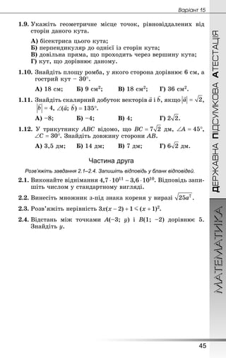 МАТЕМАТИКА
45
Âàðiàíò 15
ДЕРЖАВНАПІДСУМКОВААТЕСТАЦІЯ
1.9.	Укажіть геометричне місце точок, рівновіддалених від
сторін даного кута.
А) бісектриса цього кута;
Б) перпендикуляр до однієї із сторін кута;
В) довільна пряма, що проходить через вершину кута;
Г) кут, що дорівнює даному.
1.10.	Знай­діть площу ромба, у якого сторона дорівнює 6 см, а
гострий кут – 30°.
А) 18 см;	 	Б) 9 см2;	 	В) 18 см2;	 	Г) 36 см2.
1.11.	Знай­діть скалярний добуток векторів і , якщо ,
, .
А) –8;		 	Б) –4;		 	В) 4;			 	Г) .
1.12. У трикутнику ABC відомо, що дм, ,
. Знай­діть довжину сторони AB.
А) 3,5 дм;		Б) 14 дм;	 	В) 7 дм;		 	Г) дм.
Частина друга
Розв’яжіть завдання 2.1–2.4. Запишіть відповідь у бланк відповідей.
2.1.	Виконайте віднімання . Відповідь запи­
шіть числом у стан­дартному вигляді.
2.2.	Винесіть множник з-під знака кореня у виразі .
2.3.	Розв’яжіть нерівність .
2.4.	Відстань між точками A(–3; y) і B(1; –2) дорівнює 5.
Знай­діть y.
 