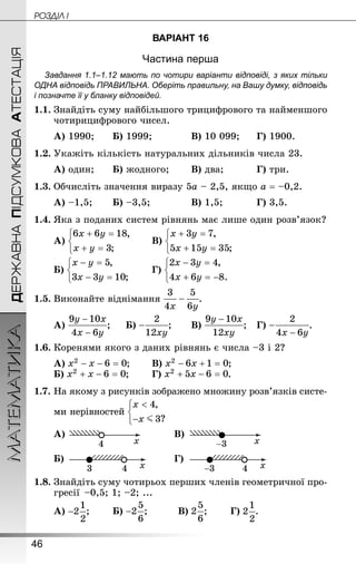 46
ДЕРЖАВНАПІДСУМКОВААТЕСТАЦІЯМАТЕМАТИКА POÇÄlË I
ВАРІАНТ 16
Частина перша
Завдання 1.1–1.12 мають по чотири варіанти відповіді, з яких тільки
ОДНА відповідь ПРАВИЛЬНА. Оберіть правильну, на Вашу думку, відповідь
і позначте її у бланку відповідей.
1.1.	Знай­діть суму найбільшого трицифрового та найменшого
чотирицифрового чисел.
А) 1990;	 	Б) 1999;			 В) 10 099;		Г) 1900.
1.2.	Укажіть кількість натуральних дільників числа 23.
А) один;	 	Б) жодного;	 	В) два;		 	Г) три.
1.3.	Обчисліть значення виразу 5а – 2,5, якщо а = –0,2.
А) –1,5;	 	Б) –3,5;			 	В) 1,5;		 	Г) 3,5.
1.4.	Яка з поданих систем рівнянь має лише один розв’язок?
А) 	 	В)
Б) 	 	Г)
1.5.	Виконайте віднімання .
А) ;		Б) ;	 	В) ;	Г) .
1.6.	Коренями якого з даних рівнянь є числа –3 і 2?
А) ;	 	В) ;
Б) ;	 	Г) .
1.7.	На якому з рисунків зображено множину розв’язків систе-
ми нерівностей
?
А) В)
Б) Г)
1.8.	Знай­діть суму чотирьох перших членів геометричної про-
гресії  –0,5; 1; –2; ...
А) ;	 	Б) ;		 	В) ;		 Г) .
 