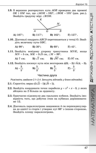 МАТЕМАТИКА
47
Âàðiàíò 16
ДЕРЖАВНАПІДСУМКОВААТЕСТАЦІЯ
1.9.	З вершини розгорнутого кута AOB проведено два промені
OK і OM так, що , (див. рис.).
Знай­діть градусну міру ∠KOM.
А) 107°;		 	Б) 117°;		 	В) 162°;		 	Г) 127°.
1.10.	Діагоналі квадрата ABCD перетинаються у точці O. Знай­
діть величину кута OBC.
А) 90°;		 	Б) 30°;		 	В) 60°;		 	Г) 45°.
1.11.	Знай­діть невідому сторону трикутника MNK, якщо
 см,  см, .
А) 7 см;		 	Б)  см;	 	В)  см;		Г) 97 см.
1.12. Знай­діть косинус кута між векторами і .
А) ;		 	Б) ;			 	В) ;			 	Г) .
Частина друга
Розв’яжіть завдання 2.1–2.4. Запишіть відповідь у бланк відповідей.
2.1.	Спростіть вираз .
2.2.	Знай­діть координати точок параболи , у яких
абсциса на 2 більша за ординату.
2.3.	Одночасно підкинули два гральних кубики. Знай­діть імо-
вірність того, що добуток очок на кубиках дорівнювати-
ме 12.
2.4.	Діагональ паралелограма завдовжки 4 см перпендикуляр-
на до однієї із сторін і утворює кут 60° з іншою стороною.
Знай­діть площу паралелограма.
 