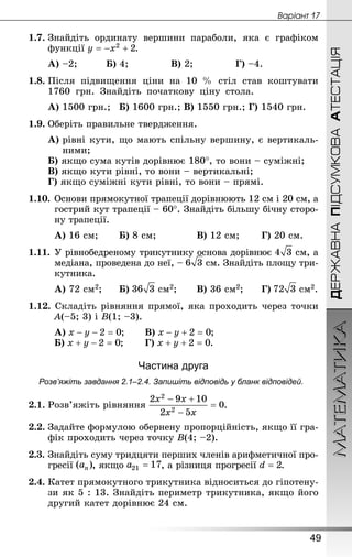 МАТЕМАТИКА
49
Âàðiàíò 17
ДЕРЖАВНАПІДСУМКОВААТЕСТАЦІЯ
1.7.	Знай­діть ординату вершини параболи, яка є графіком
функції .
А) –2;		 	Б) 4;			 	В) 2;			 	Г) –4.
1.8.	Після підвищення ціни на 10  % стіл став коштувати
1760  грн. Знай­діть початкову ціну стола.
А) 1500 грн.;	Б) 1600 грн.;	В) 1550 грн.;	Г) 1540 грн.
1.9.	Оберіть правильне твердження.
А) рівні кути, що мають спільну вершину, є вертикаль-
ними;
Б) якщо сума кутів дорівнює 180°, то вони – суміжні;
В) якщо кути рівні, то вони – вертикальні;
Г) якщо суміжні кути рівні, то вони – прямі.
1.10.	Основи прямокутної трапеції дорівнюють 12 см і 20 см, а
гострий кут трапеції – 60°. Знай­діть більшу бічну сторо-
ну трапеції.
А) 16 см;	 	Б) 8 см;			 	В) 12 см;	 	Г) 20 см.
1.11.	У рівнобедреному трикутнику основа дорівнює  см, а
медіана, проведена до неї, –  см. Знай­діть площу три-
кутника.
А) 72 см2;		Б)  см2;	 	В) 36 см2;	 	Г)  см2.
1.12. Складіть рівняння прямої, яка проходить через точки
A(–5; 3) і B(1; –3).
А) ;	 	В) ;
Б) ;	 	Г) .
Частина друга
Розв’яжіть завдання 2.1–2.4. Запишіть відповідь у бланк відповідей.
2.1.	Розв’яжіть рівняння .
2.2.	Задайте формулою обернену пропорційність, якщо її гра-
фік проходить через точку B(4; –2).
2.3.	Знай­діть суму тридцяти перших членів арифметичної про-
гресії , якщо , а різниця прогресії .
2.4.	Катет прямокутного трикутника відноситься до гіпотену-
зи як 5 : 13. Знай­діть периметр трикутника, якщо його
другий катет дорівнює 24 см.
 