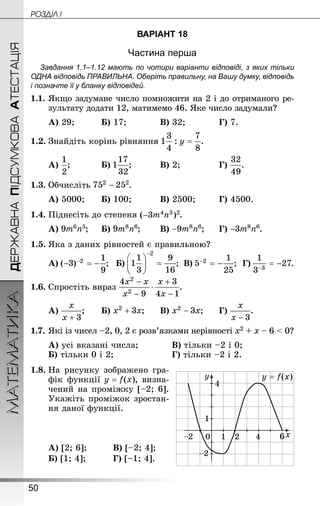 50
ДЕРЖАВНАПІДСУМКОВААТЕСТАЦІЯМАТЕМАТИКА POÇÄlË I
ВАРІАНТ 18
Частина перша
Завдання 1.1–1.12 мають по чотири варіанти відповіді, з яких тільки
ОДНА відповідь ПРАВИЛЬНА. Оберіть правильну, на Вашу думку, відповідь
і позначте її у бланку відповідей.
1.1.	Якщо задумане число помножити на 2 і до отриманого ре-
зультату додати 12, матимемо 46. Яке число задумали?
А) 29;		 	Б) 17;		 	В) 32;		 	Г) 7.
1.2.	Знай­діть корінь рівняння .
А) ;		 	Б) ;		 	В) 2;			 	Г) .
1.3.	Обчисліть .
А) 5000;	 	Б) 100;		 	В) 2500;		 Г) 4500.
1.4.	Піднесіть до степеня .
А) ;		Б) ;	 	В) ;		Г) .
1.5.	Яка з даних рівностей є правильною?
А) ;	 Б) ;	В) ;	Г) .
1.6.	Спростіть вираз .
А) ;	 	Б) ;		В) ;		Г) .
1.7.	Які із чисел –2, 0, 2 є розв’язками нерівності х2 + х – 6  0?
А) усі вказані числа;			 В) тільки –2 і 0;
Б) тільки 0 і 2;					 Г) тільки –2 і 2.
1.8.	На рисунку зображено гра-
фік функції , визна-
чений на проміжку [–2; 6].
Укажіть проміжок зростан-
ня даної функції.
А) [2; 6];		 	В) [–2; 4];
Б) [1; 4];		 	Г) [–1; 4].
 