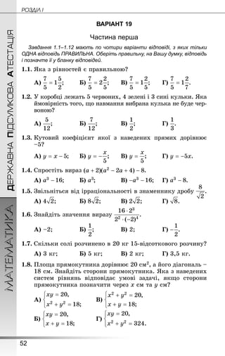 52
ДЕРЖАВНАПІДСУМКОВААТЕСТАЦІЯМАТЕМАТИКА POÇÄlË I
ВАРІАНТ 19
Частина перша
Завдання 1.1–1.12 мають по чотири варіанти відповіді, з яких тільки
ОДНА відповідь ПРАВИЛЬНА. Оберіть правильну, на Вашу думку, відповідь
і позначте її у бланку відповідей.
1.1.	Яка з рівностей є правильною?
А) ;	 	Б) ;	 	В) ;	 	Г) .
1.2.	У коробці лежать 5 червоних, 4 зелені і 3 сині кульки. Яка
ймовірність того, що навмання вибрана кулька не буде чер-
воною?
А) ;			 	Б) ;		 	В) ;			 	Г) .
1.3.	Кутовий коефіцієнт якої з наведених прямих дорівнює
–5?
А) ;		Б) ;	 	В) ;	 	Г) .
1.4.	Спростіть вираз .
А) ;	 	Б) ;			 	В) ;	 Г) .
1.5.	Звільніться від ірраціональності в знаменнику дробу .
А) ;		 	Б) ;		 	В) ;		 	Г) .
1.6.	Знай­діть значення виразу .
А) –2;			 	Б) ;			 	В) 2;			 	Г) .
1.7.	Скільки солі розчинено в 20 кг 15-відсоткового розчину?
А) 3 кг;		 	Б) 5 кг;		 	В) 2 кг;		 	Г) 3,5 кг.
1.8.	Площа прямокутника дорівнює 20 см2, а його діагональ –
18 см. Знайдіть сторони прямокутника. Яка з наведених
систем рівнянь відповідає умові задачі, якщо сторони
прямокутника позначити через x см та y см?
А) 	 	В)
Б) 	 	 	Г)
 