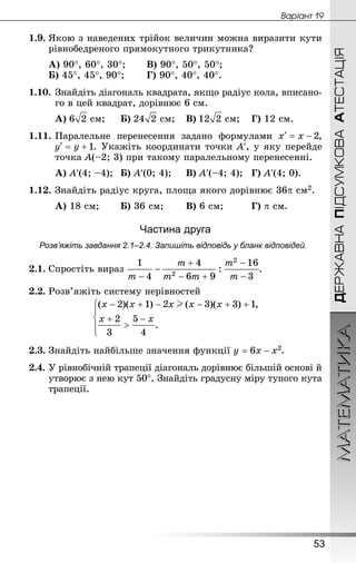 МАТЕМАТИКА
53
Âàðiàíò 19
ДЕРЖАВНАПІДСУМКОВААТЕСТАЦІЯ
1.9.	Якою з наведених трійок величин можна виразити кути
рівнобедреного прямокутного трикутника?
А) 90°, 60°, 30°;	 	В) 90°, 50°, 50°;
Б) 45°, 45°, 90°;	 	Г) 90°, 40°, 40°.
1.10.	Знай­діть діагональ квадрата, якщо радіус кола, вписано-
го в цей квадрат, дорівнює 6 см.
А)  см;		Б)  см;	 В)  см;	 Г) 12 см.
1.11.	Паралельне перенесення задано формулами ,
. Укажіть координати точки A′, у яку перейде
точка A(–2; 3) при такому паралельному перенесенні.
А) A′(4; –4);	 Б) A′(0; 4);		В) A′(–4; 4);	 Г) A′(4; 0).
1.12. Знай­діть радіус круга, площа якого дорівнює 36p см2.
А) 18 см;	 	Б) 36 см;	 	В) 6 см;		 	Г) p см.
Частина друга
Розв’яжіть завдання 2.1–2.4. Запишіть відповідь у бланк відповідей.
2.1.	Спростіть вираз .
2.2.	Розв’яжіть систему нерівностей
2.3.	Знай­діть найбільше значення функції .
2.4.	У рівнобічній трапеції діагональ дорівнює більшій основі й
утворює з нею кут 50°. Знай­діть градусну міру тупого кута
трапеції.
 