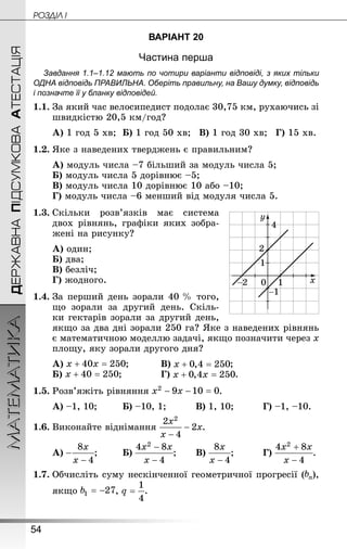 54
ДЕРЖАВНАПІДСУМКОВААТЕСТАЦІЯМАТЕМАТИКА POÇÄlË I
ВАРІАНТ 20
Частина перша
Завдання 1.1–1.12 мають по чотири варіанти відповіді, з яких тільки
ОДНА відповідь ПРАВИЛЬНА. Оберіть правильну, на Вашу думку, відповідь
і позначте її у бланку відповідей.
1.1.	За який час велосипедист подолає 30,75 км, рухаючись зі
швидкістю 20,5 км/год?
А) 1 год 5 хв;	Б) 1 год 50 хв;	В) 1 год 30 хв;	Г) 15 хв.
1.2.	Яке з наведених тверджень є правильним?
А) модуль числа –7 більший за модуль числа 5;
Б) модуль числа 5 дорівнює –5;
В) модуль числа 10 дорівнює 10 або –10;
Г) модуль числа –6 менший від модуля числа 5.
1.3.	Скільки розв’язків має система
двох рівнянь, графіки яких зобра-
жені на рисунку?
А) один;	
Б) два;
В) безліч;
Г) жодного.
1.4.	За перший день зорали 40 % того,
що зорали за другий день. Скіль-
ки гектарів зорали за другий день,
якщо за два дні зорали 250 га? Яке з наведених рівнянь
є математичною моделлю задачі, якщо позначити через х
площу, яку зорали другого дня?
А) ;		 	В) ;
Б) ;			 	Г) .
1.5.	Розв’яжіть рівняння .
А) –1, 10;		 Б) –10, 1;	 	 В) 1, 10;		 	Г) –1, –10.
1.6.	Виконайте віднімання .
А) ;		 Б) ;	 В) ;		 	Г) .
1.7.	Обчисліть суму нескінченної геометричної прогресії ( ),
якщо , .
 
