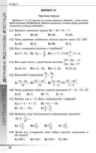 56
ДЕРЖАВНАПІДСУМКОВААТЕСТАЦІЯМАТЕМАТИКА POÇÄlË I
ВАРІАНТ 21
Частина перша
Завдання 1.1–1.12 мають по чотири варіанти відповіді, з яких тільки
ОДНА відповідь ПРАВИЛЬНА. Оберіть правильну, на Вашу думку, відповідь
і позначте її у бланку відповідей.
1.1. Знай­діть значення виразу 56 + 42 : 14 – 7.
А) 0;			 Б) 49;			 В) 52;			 Г) 50.
1.2. Чому дорівнює найменше спільне кратне чисел 12 і 16?
А) 48;			 Б) 2;				 В) 96;			 Г) 4.
1.3. Яке з наведених рівнянь є лінійним?
А) х2 = 7х;	 Б) 	В) х + 7 = х2;	Г)
1.4. Яка пара чисел є розв’язком системи
А) (2; 1);		 Б) (–1; –2);	 В) (–1; 2);		 Г) (1; 2).
1.5. Виконайте віднімання
А) ;	 Б) ;	 В) ;	Г) .
1.6. Чому дорівнює добуток коренів рівняння х2 – 7х – 6 = 0?
А) 6;		 Б) 7;			 В) –7;		 Г) –6.
1.7. Відомо, що а  b. Яка з нерівностей є хибною?
А) а + 7  b + 7;		 В) –7а  –7b;
Б) –7а  –7b;			 Г)
1.8.	Знай­діть суму нескінченної геометричної прогресії
–6; 1; ...
А) 		 Б) 		 В) 		 Г)
1.9. Який кут утворюють між собою стрілки годинника о
16 годині?
А) 100°;		 Б) 110°;		 В) 120°;		 Г) 130°.
 
