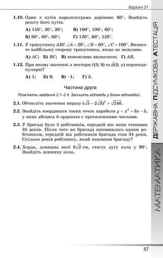 МАТЕМАТИКА
57
Âàðiàíò 21
ДЕРЖАВНАПІДСУМКОВААТЕСТАЦІЯ
1.10.	Один з кутів паралелограма дорівнює 60°. Знай­діть
реш­ту його кутів.
А) 150°, 30°, 30°;		 В) 100°, 100°, 60°;
Б) 60°, 60°, 60°;			 Г) 120°, 60°, 120°.
1.11.	У трикутнику АВС ∠А = 20°, ∠В = 60°, ∠С = 100°. Визнач­
те найбільшу сторону трикутника, якщо це можливо.
А) АС;	 Б) ВС;	 В) неможливо визначити;	 Г) АВ.
1.12.	При якому значенні х вектори та перпенди-
кулярні?
А) 1;		 Б) 9;		 В) –1;	 Г) 3.
Частина друга
Розв’яжіть завдання 2.1–2.4. Запишіть відповідь у бланк відповідей.
2.1.	Обчисліть значення виразу .
2.2.	Знай­діть координати таких точок параболи ,
у яких абсциса й ордината є протилежними числами.
2.3.	У бригаді було 5 робітників, середній вік яких становив
35 років. Після того як бригада поповнилась одним ро-
бітником, середній вік робітників бригади став 34 роки.
Скільки років робітнику, який поповнив бригаду?
2.4.	Хорда, довжина якої  см, стягує дугу кола у 90°.
Знай­діть довжину кола.
 
