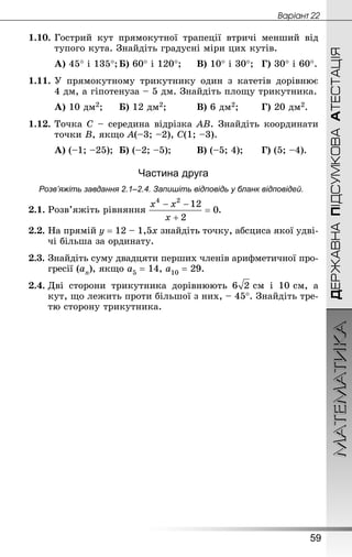 МАТЕМАТИКА
59
Âàðiàíò 22
ДЕРЖАВНАПІДСУМКОВААТЕСТАЦІЯ
1.10.	Гострий кут прямокутної трапеції втричі менший від
тупого кута. Знай­діть градусні міри цих кутів.
А) 45° і 135°;	Б) 60° і 120°;		 В) 10° і 30°;	 Г) 30° і 60°.
1.11.	У прямокутному трикутнику один з катетів дорівнює
4 дм, а гіпотенуза – 5 дм. Знай­діть площу трикутника.
А) 10 дм2;		 Б) 12 дм2;			 В) 6 дм2;		 Г) 20 дм2.
1.12.	Точка С – середина відрізка АВ. Знай­діть координати
точки В, якщо А(–3; –2), С(1; –3).
А) (–1; –25);	 Б) (–2; –5);		 В) (–5; 4);		 Г) (5; –4).
Частина друга
Розв’яжіть завдання 2.1–2.4. Запишіть відповідь у бланк відповідей.
2.1.	Розв’яжіть рівняння .
2.2.	На прямій y = 12 – 1,5x знайдіть точку, абсциса якої удві-
чі більша за ординату.
2.3.	Знай­діть суму двадцяти перших членів арифметичної про-
гресії (an), якщо a5 = 14, a10 = 29.
2.4.	Дві сторони трикутника дорівнюють  см і 10 см, а
кут, що лежить проти більшої з них, – 45°. Знай­діть тре-
тю сторону трикутника.
 