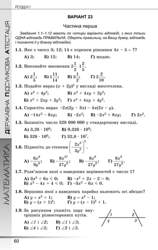 60
ДЕРЖАВНАПІДСУМКОВААТЕСТАЦІЯМАТЕМАТИКА POÇÄlË I
ВАРІАНТ 23
Частина перша
Завдання 1.1–1.12 мають по чотири варіанти відповіді, з яких тільки
ОДНА відповідь ПРАВИЛЬНА. Оберіть правильну, на Вашу думку, відповідь
і позначте її у бланку відповідей.
1.1. Яке з чисел 3; 12; 14 є коренем рівняння 4х – 5 = 7?
А) 3;		 Б) 12;		 В) 14;		 Г) жодне.
1.2. Виконайте множення
А) ;		 Б) ;		 В) ;		 Г) .
1.3. Подайте вираз (х + 2у)2 у вигляді многочлена.
А) х2 + 4у2;				 В) х2 + 4ху + 2у2;
Б) х2 + 2ху + 2у2;	 Г) х2 + 4ху + 4у2.
1.4. Спростіть вираз  –2х(2у – 3х) – 4х(2х – у).
А) –14х2 – 8ху;		 Б) –2х2;		 В) –2х2 + 8ху;		 Г) 2х2.
1.5. Запишіть число 328 000 000 у стандартному вигляді.
А) 3,28 · 108;		 В) 0,328 · 109;		
Б) 328 · 106; 		 Г) 32,8 · 107.
1.6. Піднесіть до степеня
А) ;		 Б) ;		 В) ;		 Г) .
1.7. Розв’язком якої з наведених нерівностей є число 1?
А) 3х2 + 6х J 0;		 В) –х2 + 2х – 2  0;
Б) х2 – 4х + 4 J 0;	 Г) –3х2 – 6х J 0.
1.8. Вершина якої з наведених парабол належить осі абсцис?
А) у = х2 + 1;			 В) у = х2 – 1;
Б) у = (х + 1)2;			 Г) у = (х – 1)2 + 1.
1.9.	За рисунком укажіть пару вну-
трішніх різносторонніх кутів.
А) ∠1 і ∠2;		 В) ∠1 і ∠3;		
Б) ∠4 і ∠3;		 Г) ∠2 і ∠3.
 