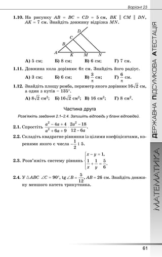 МАТЕМАТИКА
61
Âàðiàíò 23
ДЕРЖАВНАПІДСУМКОВААТЕСТАЦІЯ
1.10.	На рисунку АВ = ВС = СD = 5 см, ВK || CM || DN,
AK = 7 см. Знай­діть довжину відрізка МN.
А) 5 см;			 Б) 8 см;			 В) 6 см;			 Г) 7 см.
1.11.	Довжина кола дорівнює 6p см. Знай­діть його радіус.
А) 3 см;			 Б) 6 см;			 В)  см;			 Г)  см.
1.12.	Знай­діть площу ромба, периметр якого дорівнює  см,
а один з кутів – 135°.
А)  см2;	 Б)  см2;	 В) 16 см2;		 Г) 8 см2.
Частина друга
Розв’яжіть завдання 2.1–2.4. Запишіть відповідь у бланк відповідей.
2.1.	Спростіть  .
2.2.	Складіть квадратне рівняння із цілими коефіцієнтами, ко-
	 ренями якого є числа і 5.
2.3. Розв’яжіть систему рівнянь
2.4.	У , tg ∠ B , АВ = 26 см. Знай­діть довжи-
	 ну меншого катета трикутника.
 