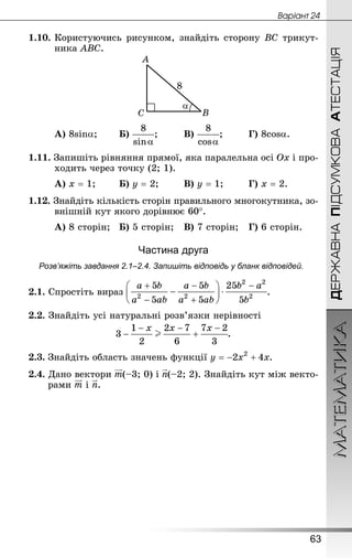 МАТЕМАТИКА
63
Âàðiàíò 24
ДЕРЖАВНАПІДСУМКОВААТЕСТАЦІЯ
1.10.	Користуючись рисунком, знайдіть сторону ВС трикут-
ника АВС.
А) 8sina;		 Б) ;			 В) ;		 Г) 8cosa.
1.11. Запишіть рівняння прямої, яка паралельна осі Ох і про-
ходить через точку (2; 1).
А) х = 1;		 Б) у = 2;		 В) у = 1;		 Г) х = 2.
1.12. Знай­діть кількість сторін правильного многокутника, зо-
внішній кут якого дорівнює 60°.
А) 8 сторін;	 Б) 5 сторін;	 В) 7 сторін;	 Г) 6 сторін.
Частина друга
Розв’яжіть завдання 2.1–2.4. Запишіть відповідь у бланк відповідей.
2.1. Спростіть вираз .
2.2. Знай­діть усі натуральні розв’язки нерівності
.
2.3.	Знайдіть область значень функції .
2.4. Дано вектори (–3; 0) і (–2; 2). Знай­діть кут між векто-
рами і .
 