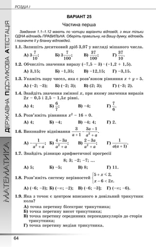 64
ДЕРЖАВНАПІДСУМКОВААТЕСТАЦІЯМАТЕМАТИКА POÇÄlË I
ВАРІАНТ 25
Частина перша
Завдання 1.1–1.12 мають по чотири варіанти відповіді, з яких тільки
ОДНА відповідь ПРАВИЛЬНА. Оберіть правильну, на Вашу думку, відповідь
і позначте її у бланку відповідей.
1.1. Запишіть десятковий дріб 3,07 у вигляді мішаного числа.
А) ;			 Б) ;		 В) ;			 Г) .
1.2. Обчисліть значення виразу (–7,5 – 3) · (–1,2 + 1,5).
А) 3,15;			 Б) –1,35;		 В) –12,15;		 Г) –3,15.
1.3. Укажіть пару чисел, яка є розв’язком рівняння х + у = 5.
А) (–2; –3);		 Б) (–2; 3);		 В) (2; 3);		 Г) (–3; 2).
1.4. Знай­діть значення змінної х, при якому значення виразів
2х – 0,5 і 2,5 – 1,5х рівні.
А) 4;			 Б) ;				 В) –4;			 Г) .
1.5.	Розв’яжіть рівняння х2 – 16 = 0.
А) 4;			 Б) –4;			 В) –4; 4;		 Г) 2.
1.6.	Виконайте віднімання
А) ;	 Б) ;		 В) ;		 Г) .
1.7. Знай­діть різницю арифметичної прогресії
8; 3; –2; –7; ...
А) 5;			 Б) –5;			 В) 8;				 Г) 11.
1.8. Розв’яжіть систему нерівностей
А) (–6; –3);	Б) (–∞; –2);	 В) (–6; –3];	 Г) (–∞; –6).
1.9.	Яка з точок є центром вписаного в довільний трикутник
кола?
А) точка перетину бісектрис трикутника;
Б) точка перетину висот трикутника;
В) точка перетину серединних перпендикулярів до сторін
трикутника;
Г) точка перетину медіан трикутника.
 