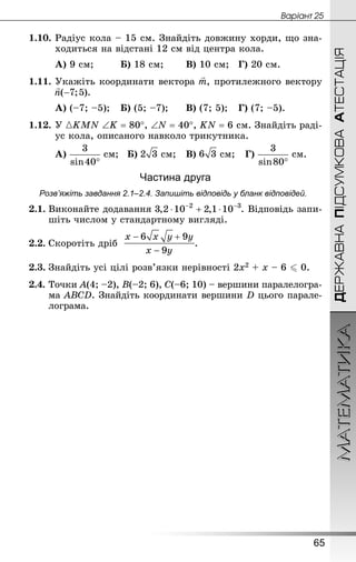 МАТЕМАТИКА
65
Âàðiàíò 25
ДЕРЖАВНАПІДСУМКОВААТЕСТАЦІЯ
1.10.	Радіус кола – 15 см. Знай­діть довжину хорди, що зна-
ходиться на відстані 12 см від центра кола.
А) 9 см;			 Б) 18 см;		 В) 10 см;	 Г) 20 см.
1.11.	Укажіть координати вектора , протилежного вектору
А) (–7; –5);	 Б) (5; –7);		 В) (7; 5);	 Г) (7; –5).
1.12.	У KMN ∠K = 80°, ∠N = 40°, KN = 6 см. Знай­діть раді-
ус кола, описаного навколо трикутника.
А)  см;	 Б)  см;	 В)  см;	 Г)  см.
Частина друга
Розв’яжіть завдання 2.1–2.4. Запишіть відповідь у бланк відповідей.
2.1.	Виконайте додавання . Відповідь запи-
шіть числом у стандартному вигляді.
2.2.	Скоротіть дріб .
2.3.	Знай­діть усі цілі розв’язки нерівності 2х2 + х – 6  0.
2.4.	Точки A(4; –2), B(–2; 6), C(–6; 10) – вершини паралелогра-
ма ABCD. Знай­діть координати вершини D цього парале-
лограма.
 