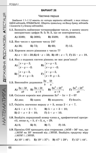 66
ДЕРЖАВНАПІДСУМКОВААТЕСТАЦІЯМАТЕМАТИКА POÇÄlË I
ВАРІАНТ 26
Частина перша
Завдання 1.1–1.12 мають по чотири варіанти відповіді, з яких тільки
ОДНА відповідь ПРАВИЛЬНА. Оберіть правильну, на Вашу думку, відповідь
і позначте її у бланку відповідей.
1.1. Запишіть найменше чотирицифрове число, у запису якого
використано цифри 9; 5; 0; 3, що не повторюються.
А) 3590;		 Б) 3095;		 В) 3509;		 Г) 3059.
1.2. Яке число є кратним числу 24?
А) 36;			 Б) 72;			 В) 60;			 Г) 12.
1.3. Коренем якого рівняння є число 7?
А) х + 13 = 30;	Б) 6 · х = 56;	 В) 49 : х = 7;	Г) 25 – х = 19.
1.4. Яка з поданих систем рівнянь не має розв’язку?
А) 			 В)
Б) 	 	 Г)
1.5. Виконайте додавання
А) ;	 Б) ;		 В) ;		 Г) .
1.6. Скільки коренів має рівняння 3х2 – 5х + 2 = 0?
А) два;		 Б) один;		 В) жодного;		 Г) безліч.
1.7. Оцініть значення виразу х + 3, якщо 2  х  7.
А) 5  х + 3  7;			 В) 5  х + 3  10;
Б) 2  х + 3  10;		 Г) 5  х  10.
1.8. Знай­діть порядковий номер члена аn арифметичної прогре-
сії, якщо а1 = 5, d = 3, аn = 29.
А) 8;			 Б) 9;			 В) 7;			 Г) 10.
1.9. Промінь ОМ проходить між сторонами ∠АОВ = 56° так, що
∠АОМ на 18° менший від ∠МОВ. Знай­діть градусну міру
∠АОМ і ∠МОВ.
А) 10° і 46°;		 Б) 19° і 37°;	 В) 47° і 29°;	 Г) 12° і 44°.
 