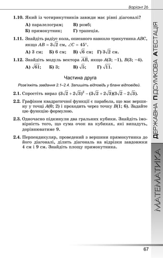 МАТЕМАТИКА
67
Âàðiàíò 26
ДЕРЖАВНАПІДСУМКОВААТЕСТАЦІЯ
1.10.	Який із чотирикутників завжди має рівні діагоналі?
А) паралелограм;		 В) ромб;
Б) прямокутник;		 Г) трапеція.
1.11.	Знай­діть радіус кола, описаного навколо трикутника АВС,
	 якщо АВ =  см, ∠С = 45°.
А) 3 см;		 Б) 6 см;		 В)  см;	 Г)  см.
1.12.	Знай­діть модуль вектора , якщо А(3; –1), В(3; –4).
А) ;		 Б) 3;			 В) ;		 Г) .
Частина друга
Розв’яжіть завдання 2.1–2.4. Запишіть відповідь у бланк відповідей.
2.1.	Спростіть вираз  .
2.2.	Графіком квадратичної функції є парабола, що має верши-
ну у точці А(0; 2) і проходить через точку B(1; 6). Задайте
цю функцію формулою.
2.3. Одночасно підкинули два гральних кубики. Знай­діть імо-
вірність того, що сума очок на кубиках, які випадуть,
дорівнюватиме 9.
2.4.	Перпендикуляр, проведений з вершини прямокутника до
його діагоналі, ділить діагональ на відрізки завдовжки
4 см і 9 см. Знай­діть площу прямокутника.
 
