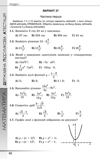 68
ДЕРЖАВНАПІДСУМКОВААТЕСТАЦІЯМАТЕМАТИКА POÇÄlË I
ВАРІАНТ 27
Частина перша
Завдання 1.1–1.12 мають по чотири варіанти відповіді, з яких тільки
ОДНА відповідь ПРАВИЛЬНА. Оберіть правильну, на Вашу думку, відповідь
і позначте її у бланку відповідей.
1.1. Запишіть 3 год 24 хв у хвилинах.
А) 27 хв;		 Б) 324 хв;			 В) 204 хв;		 Г) 54 хв.
1.2. Знай­діть різницю
А) ;		 Б) ;				 В) ;			 Г) .
1.3. Який з наведених одночленів записано у стандартному
вигляді?
А) 15а3b7;			 В) –7а · аb2;	
Б) ;		 Г) –18ху · 3.
1.4. Знай­діть нулі функції
А) 5;			 Б) 3;					 В) 5 і 3;			 Г) –3.
1.5. Виконайте ділення
А) ;		 Б) ;		 В) ;		 Г) .
1.6. Скоротіть дріб
А) ;			 Б) ;			 В) ;				 Г) .
1.7. Графік якої з функцій зображено на рисунку?
А) у = (х + 1)2;		 В) у = х2 + 1;
Б) у = (х – 1)2;		 Г) у = х2 – 1.
 