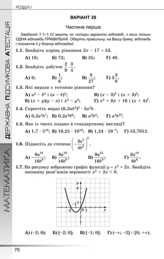70
ДЕРЖАВНАПІДСУМКОВААТЕСТАЦІЯМАТЕМАТИКА POÇÄlË I
ВАРІАНТ 28
Частина перша
Завдання 1.1–1.12 мають по чотири варіанти відповіді, з яких тільки
ОДНА відповідь ПРАВИЛЬНА. Оберіть правильну, на Вашу думку, відповідь
і позначте її у бланку відповідей.
1.1. Знай­діть корінь рівняння 2х – 17 = 53.
А) 18;			 Б) 72;			 В) 35;		 Г) 40.
1.2. Знайдіть добуток
А) 6;			 Б) ;				 В) ;		 Г) .
1.3. Які вирази є тотожно рівними?
А) а2 – b2 і (а – b)2;					 В) (х – 3)2 і (х + 3)2;
Б) (х + у)(у – х) і х2 – у2;			 Г) х2 + 8х + 16 і (х + 4)2.
1.4. Спростіть вираз (0,2аb3)2 · 5а2b.
А) 0,2а4b7;	 Б) 0,2а4b6;		 В) а3b4;		 Г) а4b10.
1.5. Яке із чисел подано в стандартному вигляді?
А) 1,7 · 510;	Б) 18,25 · 1010;	 В) 1,24 · 10–7;		 Г) 53,7012.
1.6. Піднесіть до степеня
А) ;		 Б) ;				 В) ;				 Г) .
1.7. На рисунку зображено графік функції у = х2 + 2х. Знай­діть
множину розв’язків нерівності х2 + 2х J 0.
А) (–2; 0);  Б) [–2; 0];  В) [–1; 0];  Г) (–∞; –2]  [0; +∞).
 