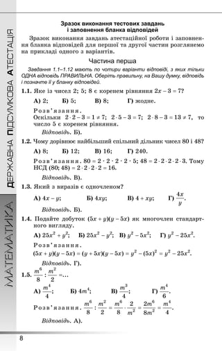 8
ДЕРЖАВНАПІДСУМКОВААТЕСТАЦІЯМАТЕМАТИКА
Зразок виконання тестових завдань
і заповнення бланка відповідей
Зразок виконання завдань атестаційної роботи і заповнен­
ня бланка відповідей для першої та другої частин розглянемо
на прикладі одного з варіантів.
Частина перша
Завдання 1.1–1.12 мають по чотири варіанти відповіді, з яких тільки
ОДНА відповідь ПРАВИЛЬНА. Оберіть правильну, на Вашу думку, відповідь
і позначте її у бланку відповідей.
1.1. Яке із чисел 2; 5; 8 є коренем рівняння ?
А) 2;		 Б) 5;			 В) 8;			 Г) жодне.
Розв’язанн я.
Оскільки ; ; , то
число 5 є коренем рівняння.
Відповідь. Б).
1.2. Чому дорівнює найбільший спільний дільник чисел 80 і 48?
А) 8; 		 Б) 12; 		 В) 16; 		 Г) 240.
Розв’язанн я. 80 = 2 · 2 · 2 · 2 · 5; . Тому
НСД .
Відповідь. В).
1.3. Який з виразів є одночленом?
А) ; 			 Б) ; 			 В) ; 		 Г) .
Відповідь. Б).
1.4. Подайте добуток як многочлен стандарт-
ного вигляду.
А) ; 	 Б) ; 	 В) ; 	 Г) .
Розв’язанн я.
.
Відповідь. Г).
1.5. =...
А) ; 		 Б) ; 			 В) ; 			 Г) .
Розв’язанн я. .
Відповідь. А).
 