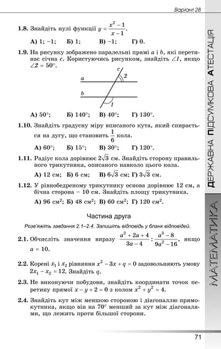 МАТЕМАТИКА
71
Âàðiàíò 28
ДЕРЖАВНАПІДСУМКОВААТЕСТАЦІЯ
1.8. Знай­діть нулі функції
А) 1; –1;		 Б) 1;			 В) –1;		 Г) 0.
1.9. На рисунку зображено паралельні прямі а і b, які перети-
нає січна с. Користуючись рисунком, знайдіть ∠1, якщо
∠2 = 50°.
А) 50°;		 Б) 140°;		 В) 40°;		 Г) 130°.
1.10.	Знай­діть градусну міру вписаного кута, який спираєть-
ся на дугу, що становить кола.
А) 60°;		 Б) 15°;		 В) 30°;		 Г) 120°.
1.11.	Радіус кола дорівнює  см. Знай­діть сторону правиль-
ного трикутника, описаного навколо цього кола.
А) 12 см;	 Б) 6 см;		 В)  см;	Г)  см.
1.12.	У рівнобедреному трикутнику основа дорівнює 12 см, а
бічна сторона – 10 см. Знай­діть площу трикутника.
А) 96 см2;	Б) 48 см2;	 В) 60 см2;	 Г) 120 см2.
Частина друга
Розв’яжіть завдання 2.1–2.4. Запишіть відповідь у бланк відповідей.
2.1.	Обчисліть значення виразу якщо
a = 10.
2.2. Корені і рівняння задовольняють умову
. Знай­діть q.
2.3.	Не виконуючи побудови, знайдіть координати точок пе-
ретину прямої з колом .
2.4. Знай­діть кут між меншою стороною і діагоналлю прямо-
кутника, якщо він на 70° менший за кут між діагоналя-
ми, що лежить проти більшої сторони.
 