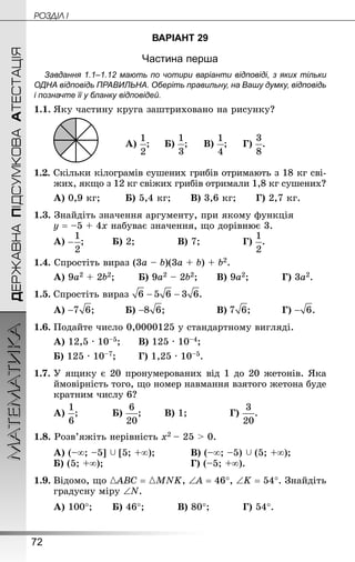 72
ДЕРЖАВНАПІДСУМКОВААТЕСТАЦІЯМАТЕМАТИКА POÇÄlË I
ВАРІАНТ 29
Частина перша
Завдання 1.1–1.12 мають по чотири варіанти відповіді, з яких тільки
ОДНА відповідь ПРАВИЛЬНА. Оберіть правильну, на Вашу думку, відповідь
і позначте її у бланку відповідей.
1.1.	Яку частину круга заштриховано на рисунку?
						А) ;		 Б) ;		 В) ;		 Г) .
1.2. Скільки кілограмів сушених грибів отримають з 18 кг сві-
жих, якщо з 12 кг свіжих грибів отримали 1,8 кг сушених?
А) 0,9 кг;		 Б) 5,4 кг;		 В) 3,6 кг;		 Г) 2,7 кг.
1.3. Знай­діть значення аргументу, при якому функція
у = –5 + 4х набуває значення, що дорівнює 3.
А) ;			 Б) 2;				 В) 7;				 Г) .
1.4. Спростіть вираз (3а – b)(3а + b) + b2.
А) 9а2 + 2b2;		 Б) 9а2 – 2b2;		 В) 9а2;			 Г) 3а2.
1.5.	Спростіть вираз
А) ;			 Б) ;				 В) ;			 Г) .
1.6.	Подайте число 0,0000125 у стандартному вигляді.
А) 12,5 · 10–5;		 В) 125 · 10–4;
Б) 125 · 10–7;		 Г) 1,25 · 10–5.
1.7.	У ящику є 20 пронумерованих від 1 до 20 жетонів. Яка
ймовірність того, що номер навмання взятого жетона буде
кратним числу 6?
А) ;			 Б) ;		 В) 1;				 Г) .
1.8. Розв’яжіть нерівність х2 – 25  0.
А) (–∞; –5]  [5; +∞);			 В) (–∞; –5)  (5; +∞);
Б) (5; +∞);							 Г) (–5; +∞).
1.9.	Відомо, що {АВС = {MNK, ∠А = 46°, ∠K = 54°. Знай­діть
градусну міру ∠N.
А) 100°;		 Б) 46°;			 В) 80°;			 Г) 54°.
 