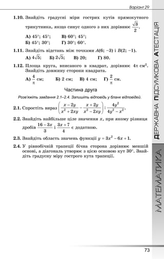 МАТЕМАТИКА
73
Âàðiàíò 29
ДЕРЖАВНАПІДСУМКОВААТЕСТАЦІЯ
1.10.	Знай­діть градусні міри гострих кутів прямокутного
трикутника, якщо синус одного з них дорівнює
А) 45°; 45°;		 В) 60°; 45°;
Б) 45°; 30°;		 Г) 30°; 60°.
1.11.	Знай­діть відстань між точками А(6; –3) і В(2; –1).
А) 		 Б) 		 В) 20;		 Г) 80.
1.12.	Площа круга, вписаного в квадрат, дорівнює 4p см2.
Знай­діть довжину сторони квадрата.
А)  см;		 Б) 2 см;		 В) 4 см;		 Г)  см.
Частина друга
Розв’яжіть завдання 2.1–2.4. Запишіть відповідь у бланк відповідей.
2.1.	Спростіть вираз .
2.2.	Знай­діть найбільше ціле значення х, при якому різниця
	 дробів і є додатною.
2.3.	Знайдіть область значень функції .
2.4.	У рівнобічній трапеції бічна сторона дорівнює меншій
основі, а діагональ утворює з цією основою кут 30°. Знай­
діть градусну міру гострого кута трапеції.
 