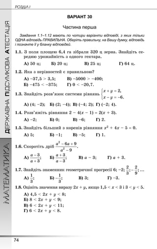 74
ДЕРЖАВНАПІДСУМКОВААТЕСТАЦІЯМАТЕМАТИКА POÇÄlË I
ВАРІАНТ 30
Частина перша
Завдання 1.1–1.12 мають по чотири варіанти відповіді, з яких тільки
ОДНА відповідь ПРАВИЛЬНА. Оберіть правильну, на Вашу думку, відповідь
і позначте її у бланку відповідей.
1.1. З поля площею 6,4 га зібрали 320 ц зерна. Знайдіть се-
редню урожайність з одного гектара.
А) 50 ц;		 Б) 20 ц;			 В) 25 ц; 			 Г) 64 ц.
1.2. Яка з нерівностей є правильною?
А) –37,5  3,5;		 В) –5000  –400;
Б) –475  –375;		 Г) 0  –20,7.
1.3. Знай­діть розв’язок системи рівнянь
А) (4; –2);	 Б) (2; –4);	В) (–4; 2);	Г) (–2; 4).
1.4. Розв’яжіть рівняння 2 – 4(х – 1) = 2(х + 3).
А) –2;			 Б) 0;			 В) –6;		 Г) 2.
1.5.	Знайдіть більший з коренів рівняння х2 + 4х – 5 = 0.
А) 5;			 Б) –1;		 В) –5;		 Г) 1.
1.6.	Скоротіть дріб
А) ;		 Б) ;			 В) а – 3;		 Г) а + 3.
1.7. Знай­діть знаменник геометричної прогресії 6; –2; ...
А) ;			 Б) ;			 В) 3;				 Г) –3.
1.8. Оцініть значення виразу 2х + у, якщо 1,5  х  3 і 3  у  5.
А) 4,5  2х + у  8;
Б) 8  2х + у  9;
В) 6  2х + у  11;
Г) 6  2х + у  8.
 